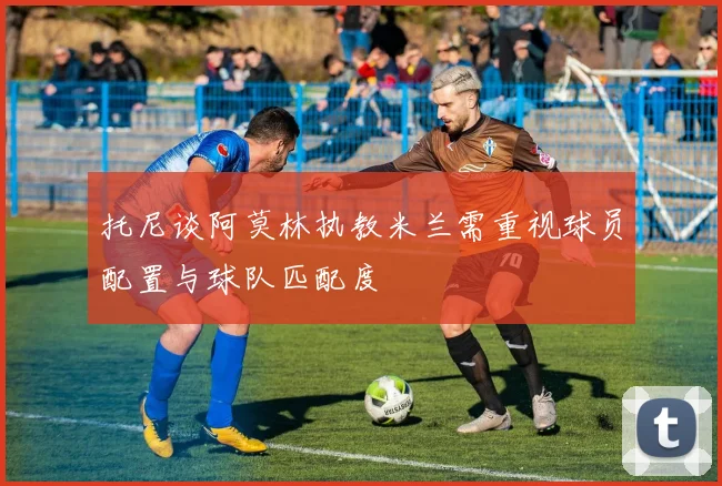 托尼谈阿莫林执教米兰需重视球员配置与球队匹配度