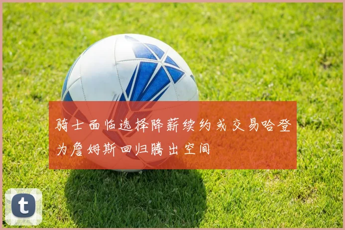 骑士面临选择降薪续约或交易哈登为詹姆斯回归腾出空间