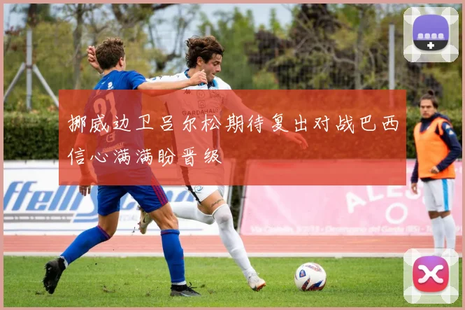 挪威边卫吕尔松期待复出对战巴西信心满满盼晋级