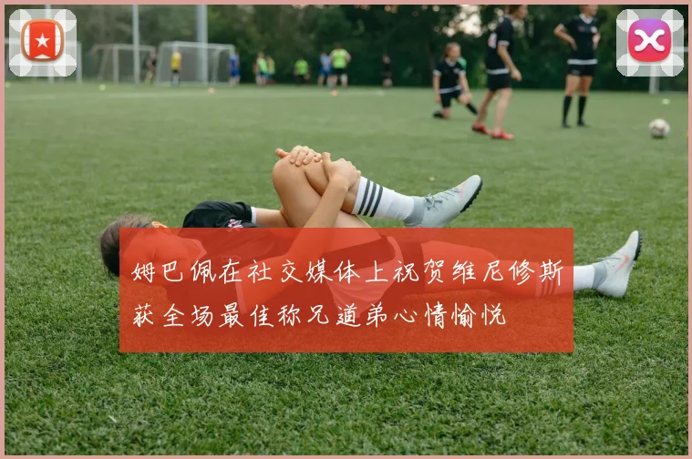 姆巴佩在社交媒体上祝贺维尼修斯获全场最佳称兄道弟心情愉悦