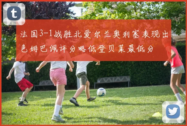 法国3-1战胜北爱尔兰奥利塞表现出色姆巴佩评分略低登贝莱最低分