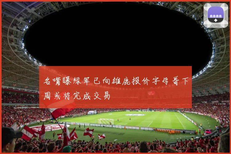 名嘴曝绿军已向雄鹿报价字母哥下周或将完成交易