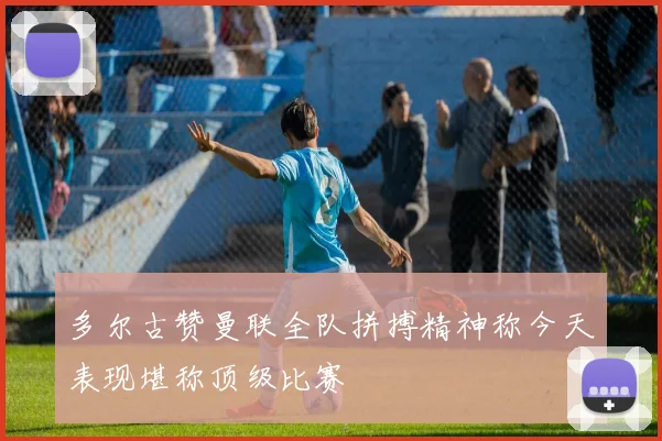 多尔古赞曼联全队拼搏精神称今天表现堪称顶级比赛