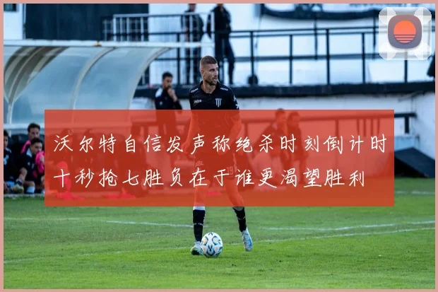 沃尔特自信发声称绝杀时刻倒计时十秒抢七胜负在于谁更渴望胜利