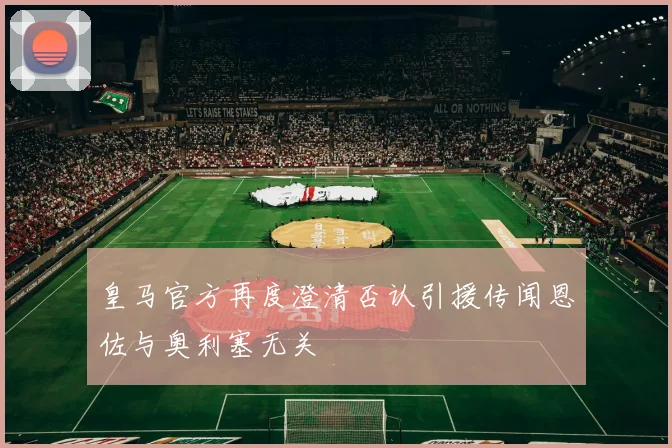 皇马官方再度澄清否认引援传闻恩佐与奥利塞无关