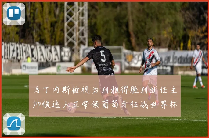 马丁内斯被视为利雅得胜利新任主帅候选人正带领葡萄牙征战世界杯
