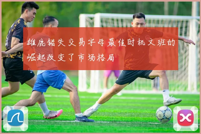 雄鹿错失交易字母最佳时机文班的崛起改变了市场格局