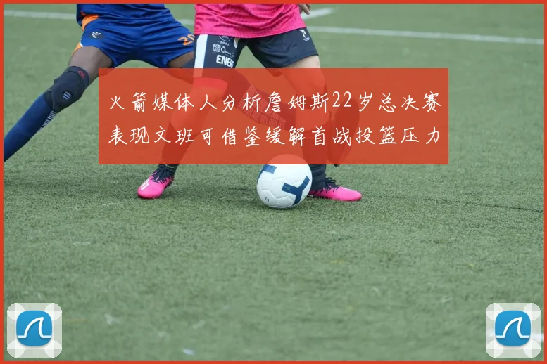 火箭媒体人分析詹姆斯22岁总决赛表现文班可借鉴缓解首战投篮压力