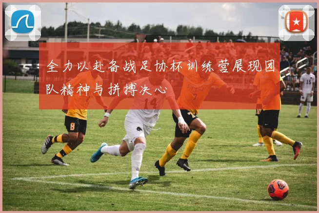 全力以赴备战足协杯训练营展现团队精神与拼搏决心