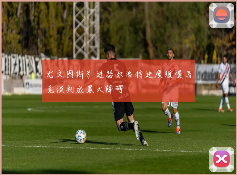 尤文图斯引进瑟尔洛特进展缓慢马竞谈判成最大障碍