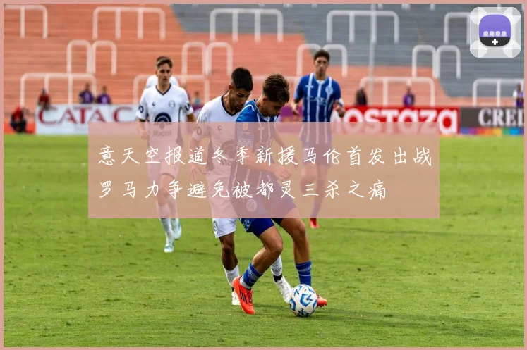 意天空报道冬季新援马伦首发出战罗马力争避免被都灵三杀之痛