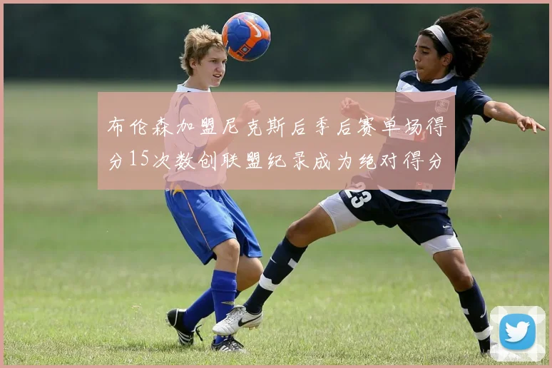 布伦森加盟尼克斯后季后赛单场得分15次数创联盟纪录成为绝对得分王