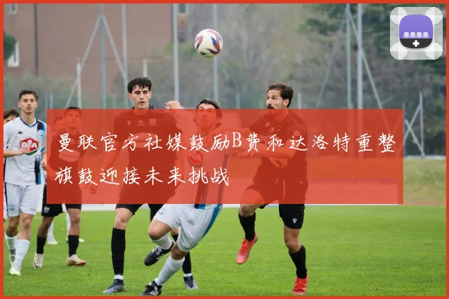 曼联官方社媒鼓励B费和达洛特重整旗鼓迎接未来挑战