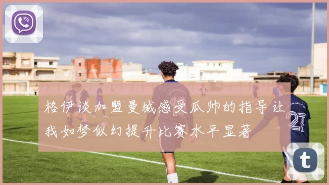 格伊谈加盟曼城感受瓜帅的指导让我如梦似幻提升比赛水平显著
